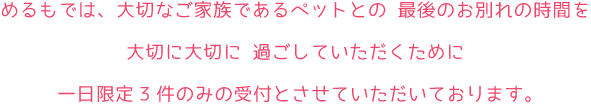 めるもでは、大切なご家族であるペットとの 最後のお別れの時間を大切に大切に 過ごしていただくために 一日限定3件のみの受付とさせていただいております。